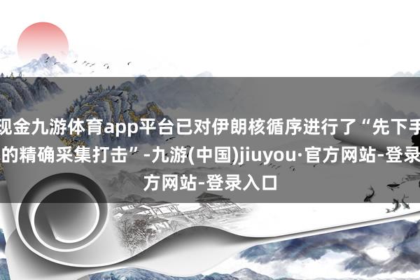 现金九游体育app平台已对伊朗核循序进行了“先下手为强的精确采集打击”-九游(中国)jiuyou·官方网站-登录入口