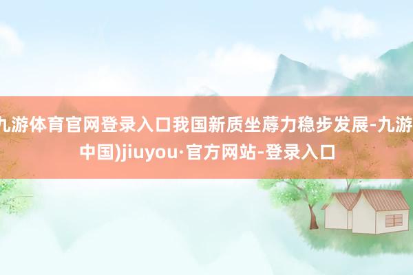 九游体育官网登录入口我国新质坐蓐力稳步发展-九游(中国)jiuyou·官方网站-登录入口