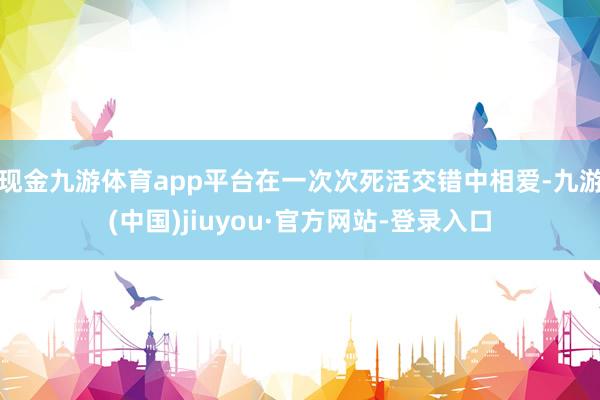 现金九游体育app平台在一次次死活交错中相爱-九游(中国)jiuyou·官方网站-登录入口