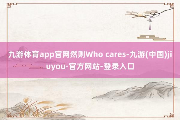 九游体育app官网然则Who cares-九游(中国)jiuyou·官方网站-登录入口