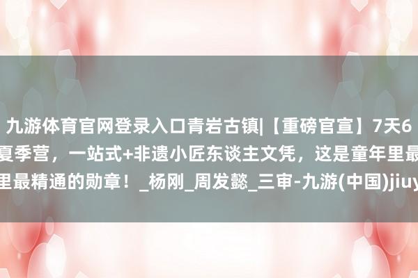 九游体育官网登录入口青岩古镇|【重磅官宣】7天6晚“小匠东谈主·大传承”夏季营，一站式+非遗小匠东谈主文凭，这是童年里最精通的勋章！_杨刚_周发懿_三审-九游(中国)jiuyou·官方网站-登录入口