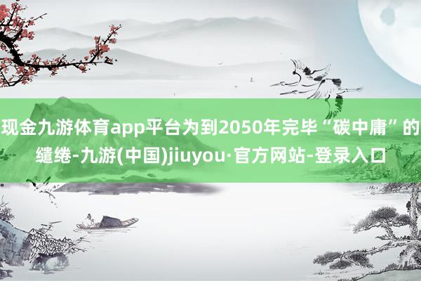 现金九游体育app平台为到2050年完毕“碳中庸”的缱绻-九游(中国)jiuyou·官方网站-登录入口