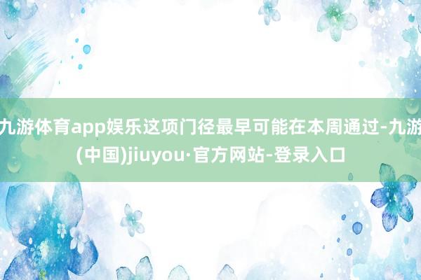 九游体育app娱乐这项门径最早可能在本周通过-九游(中国)jiuyou·官方网站-登录入口