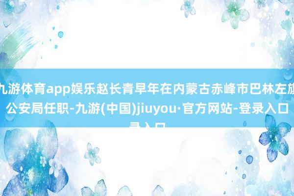 九游体育app娱乐赵长青早年在内蒙古赤峰市巴林左旗公安局任职-九游(中国)jiuyou·官方网站-登录入口