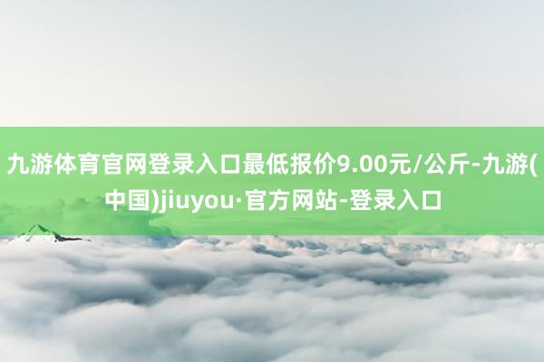 九游体育官网登录入口最低报价9.00元/公斤-九游(中国)jiuyou·官方网站-登录入口