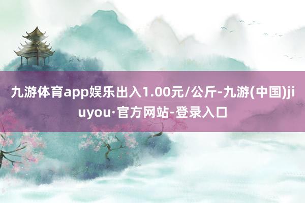 九游体育app娱乐出入1.00元/公斤-九游(中国)jiuyou·官方网站-登录入口