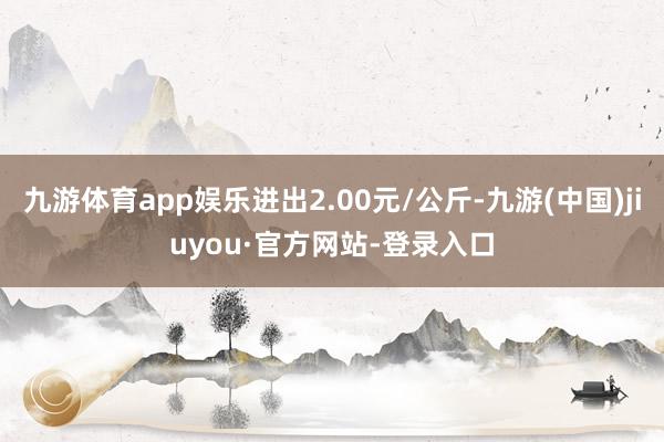 九游体育app娱乐进出2.00元/公斤-九游(中国)jiuyou·官方网站-登录入口