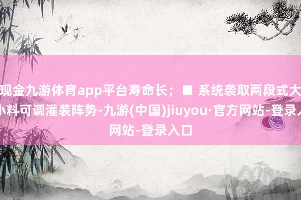 现金九游体育app平台寿命长；■ 系统袭取两段式大、小料可调灌装阵势-九游(中国)jiuyou·官方网站-登录入口