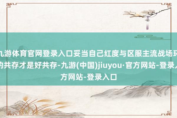 九游体育官网登录入口妥当自己红度与区服主流战场环境的共存才是好共存-九游(中国)jiuyou·官方网站-登录入口