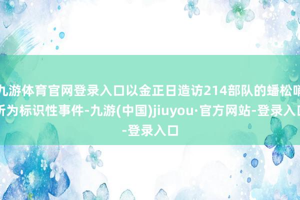 九游体育官网登录入口以金正日造访214部队的蟠松哨所为标识性事件-九游(中国)jiuyou·官方网站-登录入口