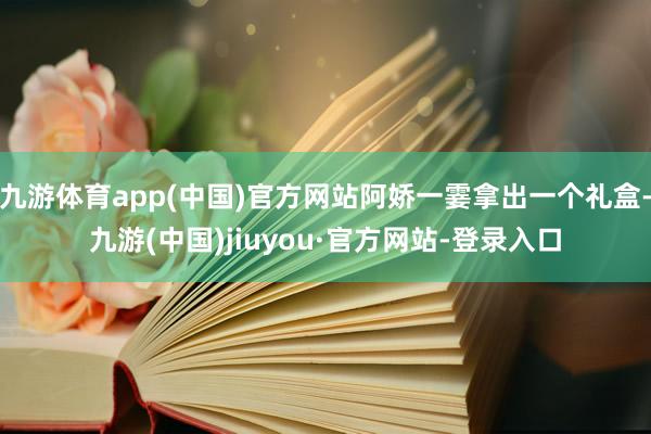 九游体育app(中国)官方网站阿娇一霎拿出一个礼盒-九游(中国)jiuyou·官方网站-登录入口