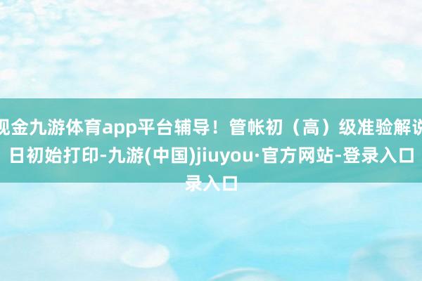 现金九游体育app平台辅导！管帐初（高）级准验解说日初始打印-九游(中国)jiuyou·官方网站-登录入口