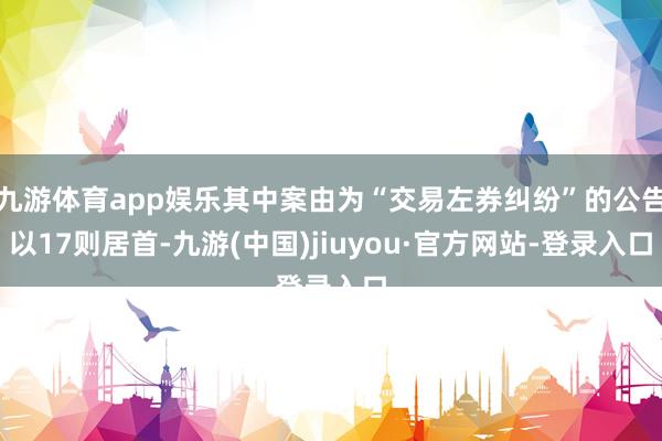 九游体育app娱乐其中案由为“交易左券纠纷”的公告以17则居首-九游(中国)jiuyou·官方网站-登录入口