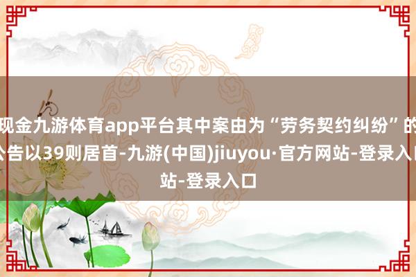 现金九游体育app平台其中案由为“劳务契约纠纷”的公告以39则居首-九游(中国)jiuyou·官方网站-登录入口