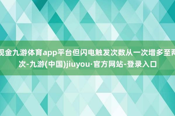 现金九游体育app平台但闪电触发次数从一次增多至两次-九游(中国)jiuyou·官方网站-登录入口