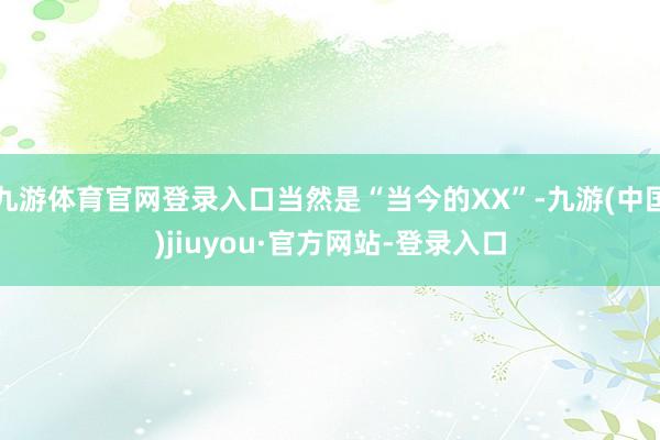 九游体育官网登录入口当然是“当今的XX”-九游(中国)jiuyou·官方网站-登录入口