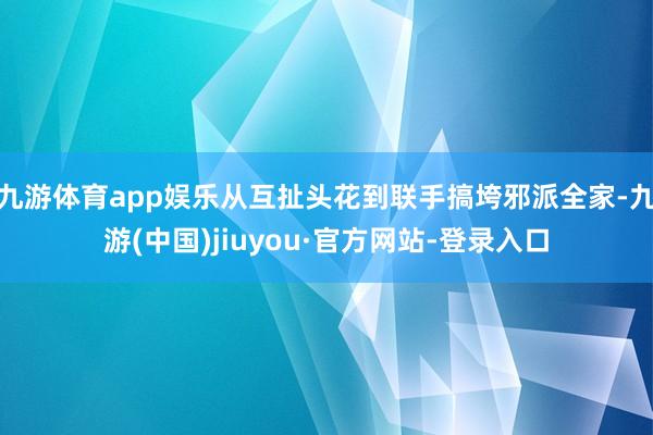 九游体育app娱乐从互扯头花到联手搞垮邪派全家-九游(中国)jiuyou·官方网站-登录入口