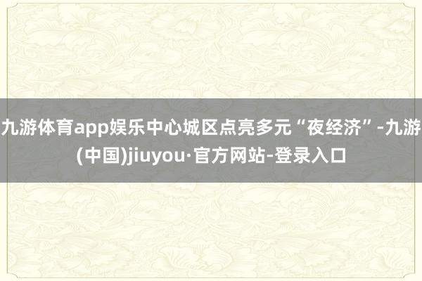 九游体育app娱乐　　中心城区点亮多元“夜经济”-九游(中国)jiuyou·官方网站-登录入口