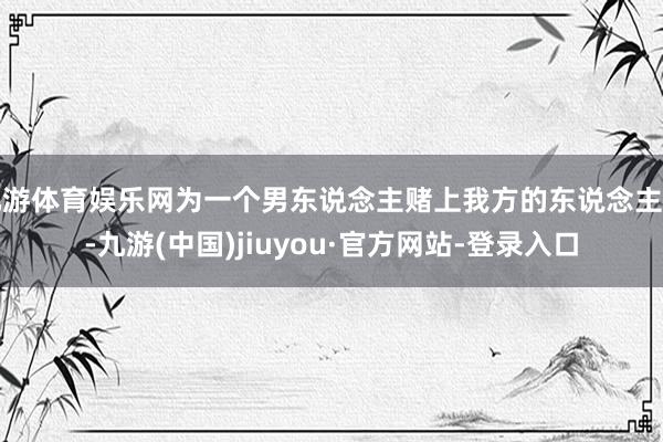 九游体育娱乐网为一个男东说念主赌上我方的东说念主生-九游(中国)jiuyou·官方网站-登录入口