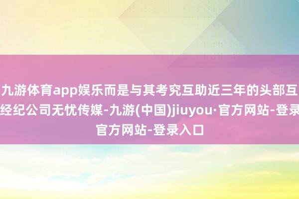 九游体育app娱乐而是与其考究互助近三年的头部互联网经纪公司无忧传媒-九游(中国)jiuyou·官方网站-登录入口