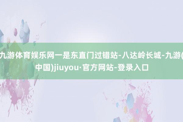 九游体育娱乐网一是东直门过错站-八达岭长城-九游(中国)jiuyou·官方网站-登录入口