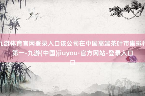 九游体育官网登录入口该公司在中国高端茶叶市集排行第一-九游(中国)jiuyou·官方网站-登录入口