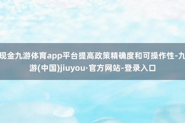 现金九游体育app平台提高政策精确度和可操作性-九游(中国)jiuyou·官方网站-登录入口