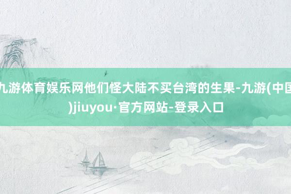 九游体育娱乐网他们怪大陆不买台湾的生果-九游(中国)jiuyou·官方网站-登录入口