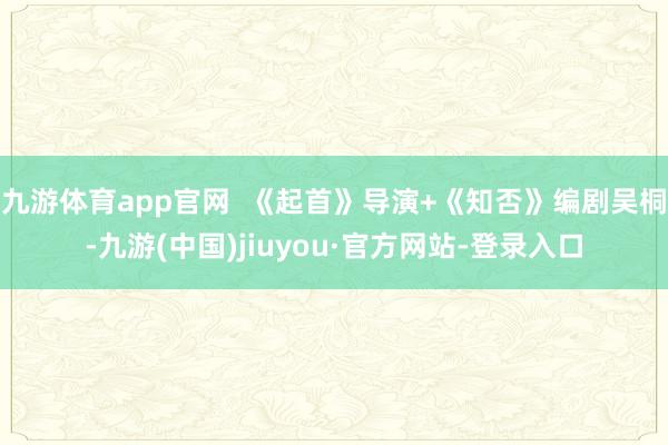 九游体育app官网  《起首》导演+《知否》编剧吴桐-九游(中国)jiuyou·官方网站-登录入口