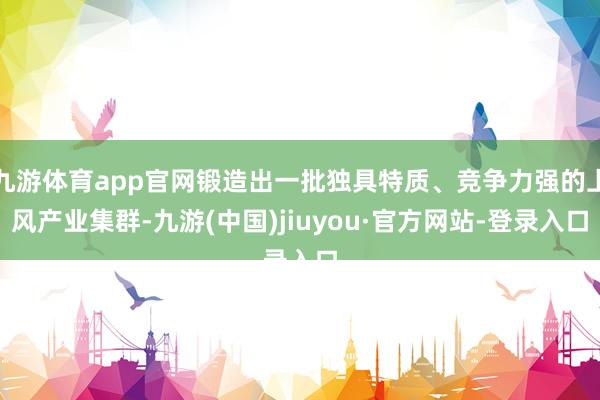 九游体育app官网锻造出一批独具特质、竞争力强的上风产业集群-九游(中国)jiuyou·官方网站-登录入口