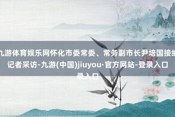 九游体育娱乐网怀化市委常委、常务副市长尹培国接纳记者采访-九游(中国)jiuyou·官方网站-登录入口
