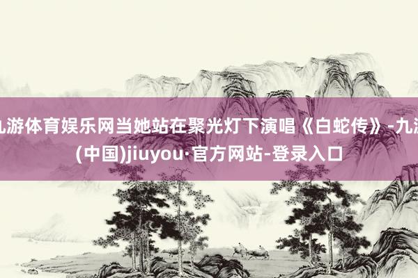 九游体育娱乐网当她站在聚光灯下演唱《白蛇传》-九游(中国)jiuyou·官方网站-登录入口