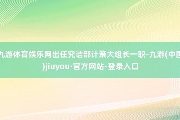 九游体育娱乐网出任究诘部计策大组长一职-九游(中国)jiuyou·官方网站-登录入口