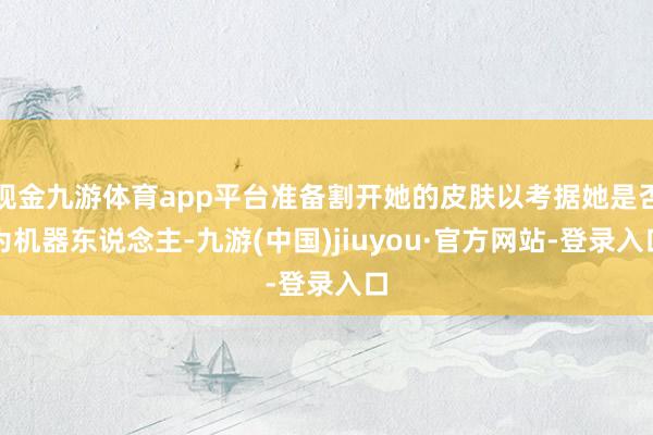 现金九游体育app平台准备割开她的皮肤以考据她是否为机器东说念主-九游(中国)jiuyou·官方网站-登录入口