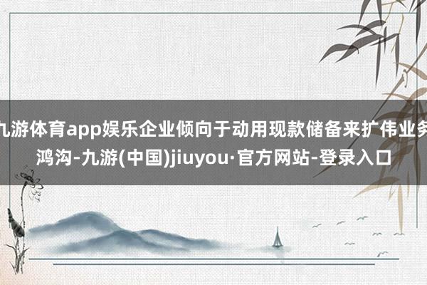 九游体育app娱乐企业倾向于动用现款储备来扩伟业务鸿沟-九游(中国)jiuyou·官方网站-登录入口