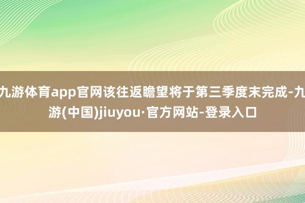 九游体育app官网该往返瞻望将于第三季度末完成-九游(中国)jiuyou·官方网站-登录入口