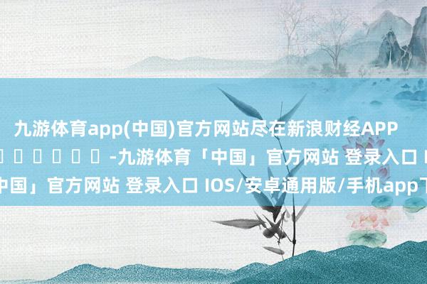 九游体育app(中国)官方网站尽在新浪财经APP            													-九游体育「中国」官方网站 登录入口 IOS/安卓通用版/手机app下载