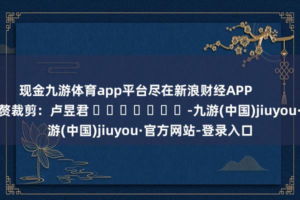 现金九游体育app平台尽在新浪财经APP 累赘裁剪:卢昱君 -九游(中国)jiuyou·官方网站-登录入口