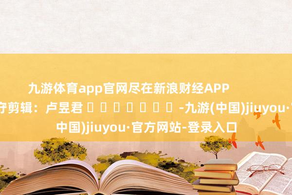 九游体育app官网尽在新浪财经APP 职守剪辑:卢昱君 -九游(中国)jiuyou·官方网站-登录入口