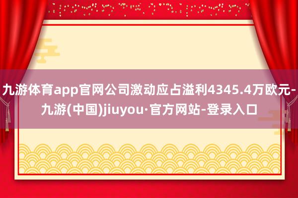 九游体育app官网公司激动应占溢利4345.4万欧元-九游(中国)jiuyou·官方网站-登录入口