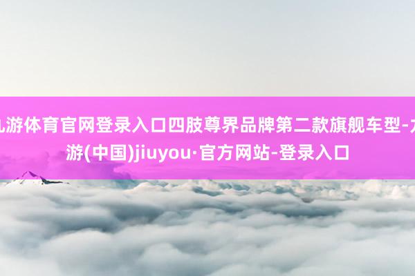 九游体育官网登录入口四肢尊界品牌第二款旗舰车型-九游(中国)jiuyou·官方网站-登录入口