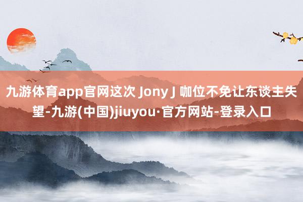 九游体育app官网这次 Jony J 咖位不免让东谈主失望-九游(中国)jiuyou·官方网站-登录入口