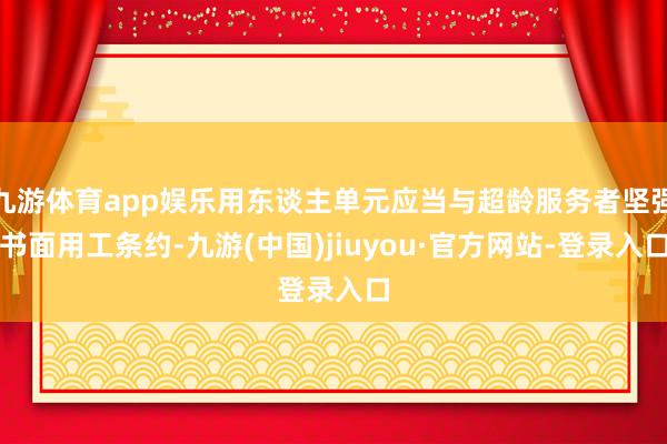 九游体育app娱乐用东谈主单元应当与超龄服务者坚强书面用工条约-九游(中国)jiuyou·官方网站-登录入口