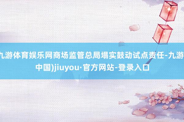 九游体育娱乐网商场监管总局塌实鼓动试点责任-九游(中国)jiuyou·官方网站-登录入口