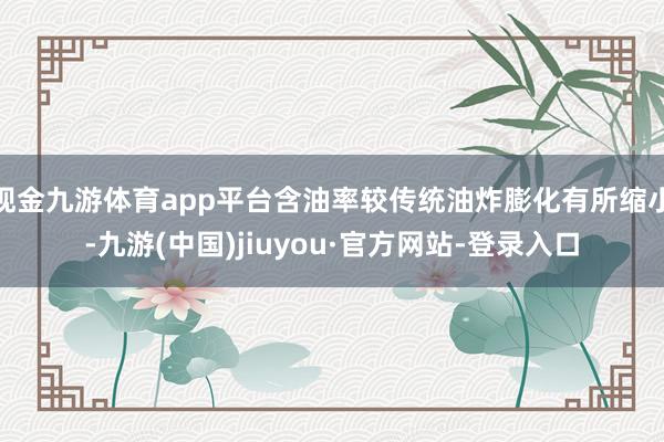 现金九游体育app平台含油率较传统油炸膨化有所缩小-九游(中国)jiuyou·官方网站-登录入口