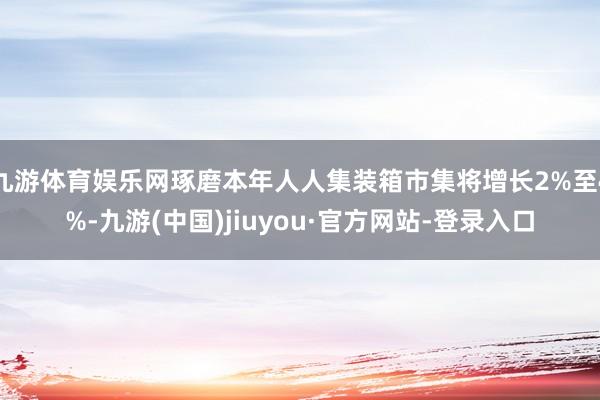 九游体育娱乐网琢磨本年人人集装箱市集将增长2%至4%-九游(中国)jiuyou·官方网站-登录入口