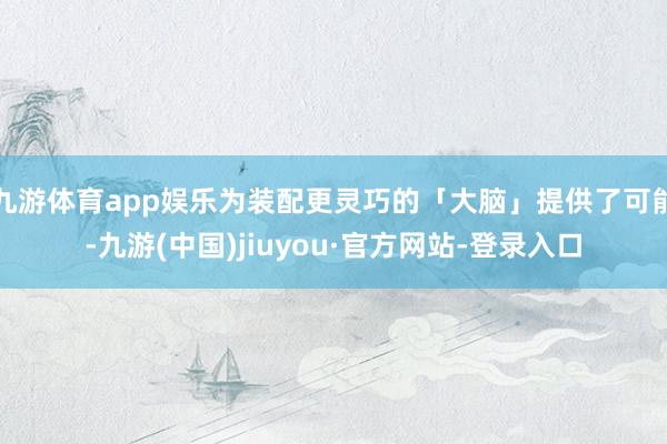九游体育app娱乐为装配更灵巧的「大脑」提供了可能-九游(中国)jiuyou·官方网站-登录入口