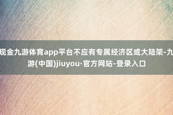 现金九游体育app平台不应有专属经济区或大陆架-九游(中国)jiuyou·官方网站-登录入口