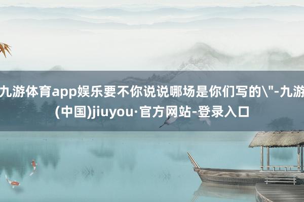 九游体育app娱乐要不你说说哪场是你们写的