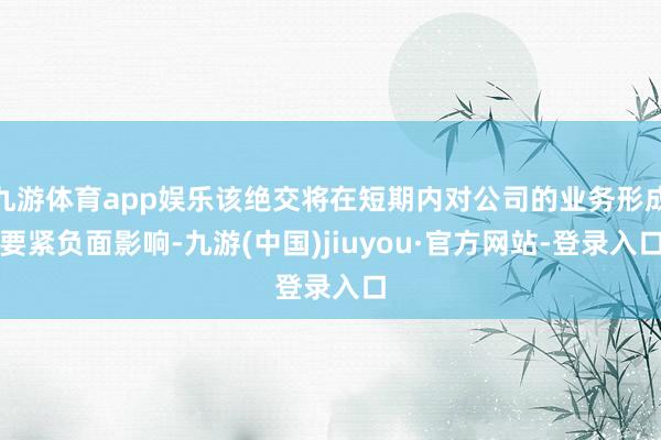 九游体育app娱乐该绝交将在短期内对公司的业务形成要紧负面影响-九游(中国)jiuyou·官方网站-登录入口